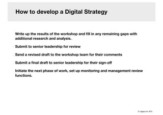 How to develop a Digital Strategy
Write up the results of the workshop and ﬁll in any remaining gaps with
additional research and analysis.
Submit to senior leadership for review
Send a revised draft to the workshop team for their comments
Submit a ﬁnal draft to senior leadership for their sign-oﬀ
Initiate the next phase of work, set up monitoring and management review
functions.
© cogapp.com, 2016
 