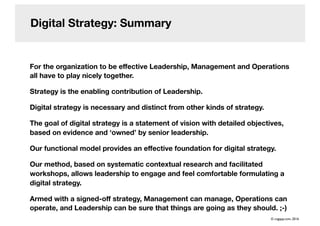 Digital Strategy: Summary
For the organization to be eﬀective Leadership, Management and Operations
all have to play nicely together.
Strategy is the enabling contribution of Leadership.
Digital strategy is necessary and distinct from other kinds of strategy.
The goal of digital strategy is a statement of vision with detailed objectives,
based on evidence and ‘owned’ by senior leadership.
Our functional model provides an eﬀective foundation for digital strategy.
Our method, based on systematic contextual research and facilitated
workshops, allows leadership to engage and feel comfortable formulating a
digital strategy.
Armed with a signed-oﬀ strategy, Management can manage, Operations can
operate, and Leadership can be sure that things are going as they should. ;-)
© cogapp.com, 2016
 