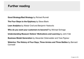 Further reading
Good Strategy/Bad Strategy by Richard Rumelt
The Four Steps to the Epiphany by Steve Blank
Lean Analytics by Alistair Croll and Benjamin Yoskovitz
Who do you want your customers to become? by Michael Schrage
Understanding Museum Visitors’ Motivations and Learning by John Falk
Business Model Generation by Alexander Osterwalder and Yves Pigneur
Waterloo: The History of Four Days, Three Armies and Three Battles by Bernard
Cornwell
© cogapp.com, 2016
 