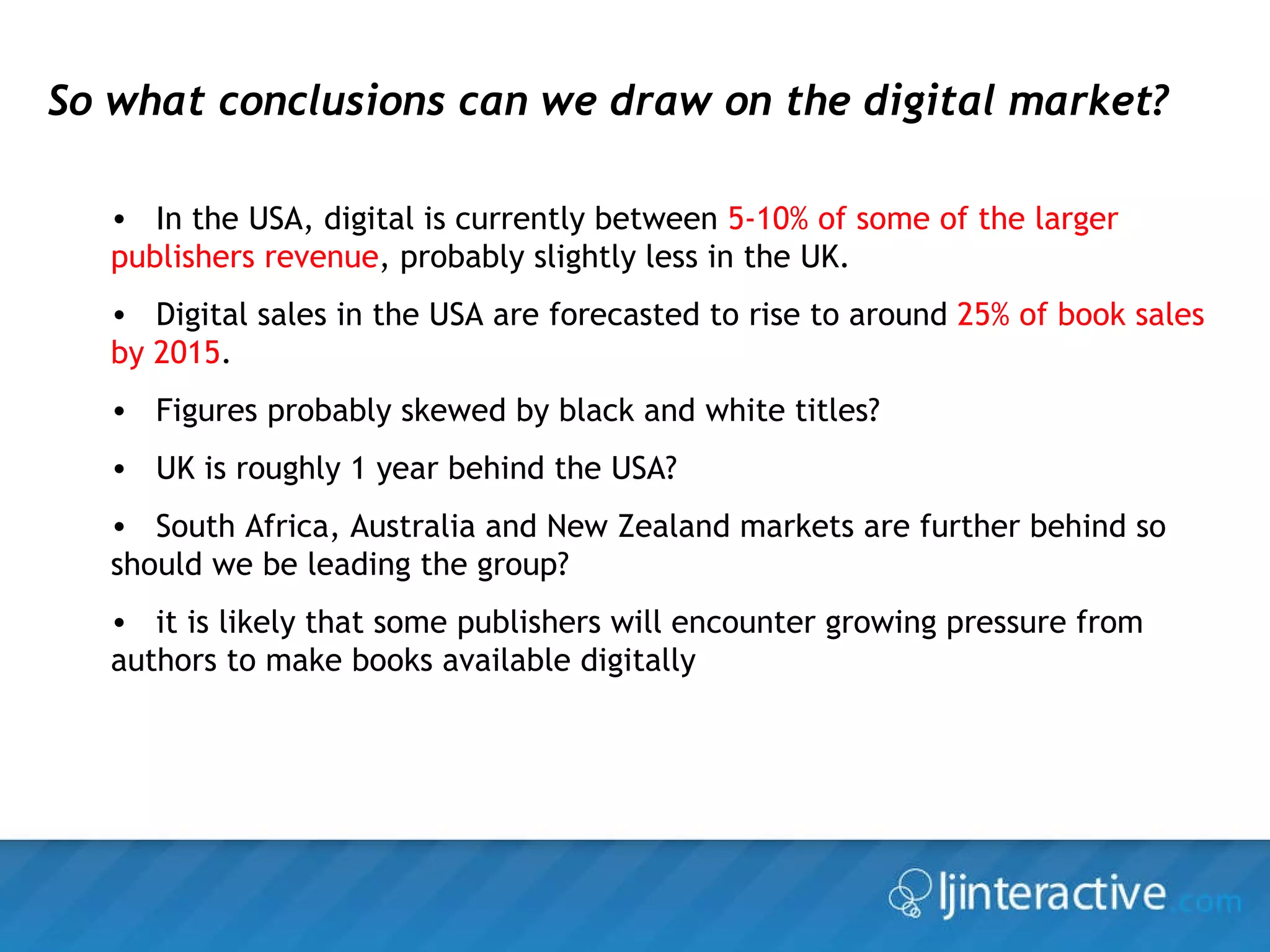 So what conclusions can we draw on the digital market? In the USA, digital is currently between  5-10% of some of the larger publishers revenue , probably slightly less in the UK. Digital sales in the USA are forecasted to rise to around  25% of book sales by 2015 . Figures probably skewed by black and white titles? UK is roughly 1 year behind the USA? South Africa, Australia and New Zealand markets are further behind so should we be leading the group? it is likely that some publishers will encounter growing pressure from authors to make books available digitally 