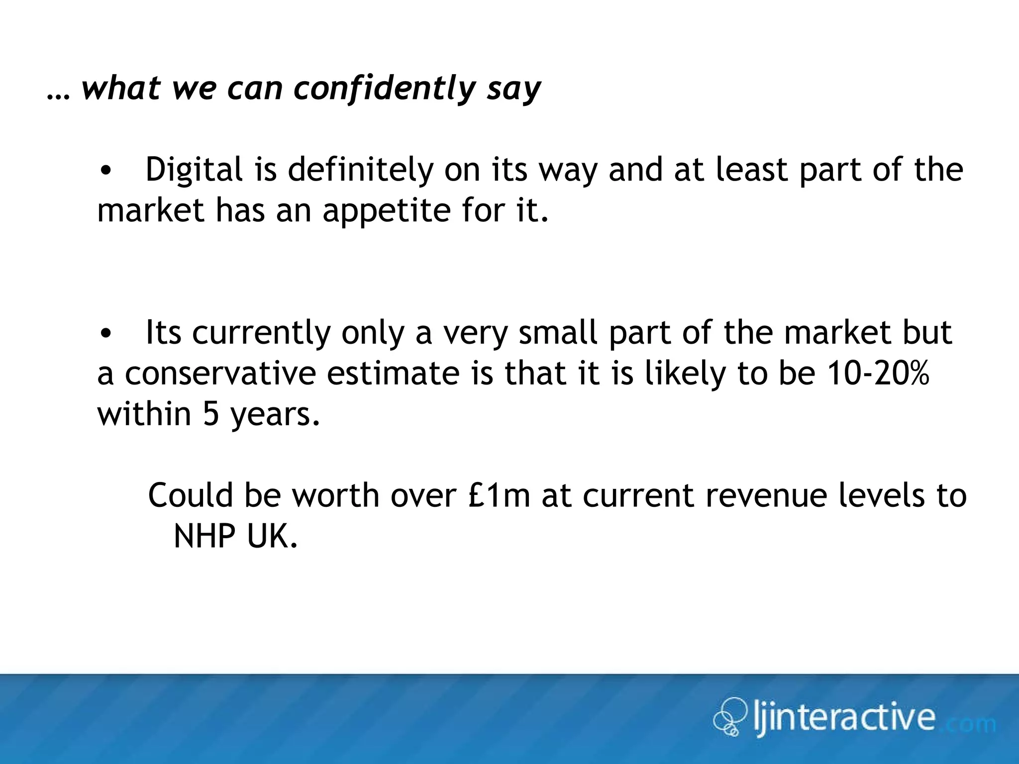 …  what we can confidently say Digital is definitely on its way and at least part of the market has an appetite for it. Its currently only a very small part of the market but a conservative estimate is that it is likely to be 10-20% within 5 years. Could be worth over £1m at current revenue levels to NHP UK. 