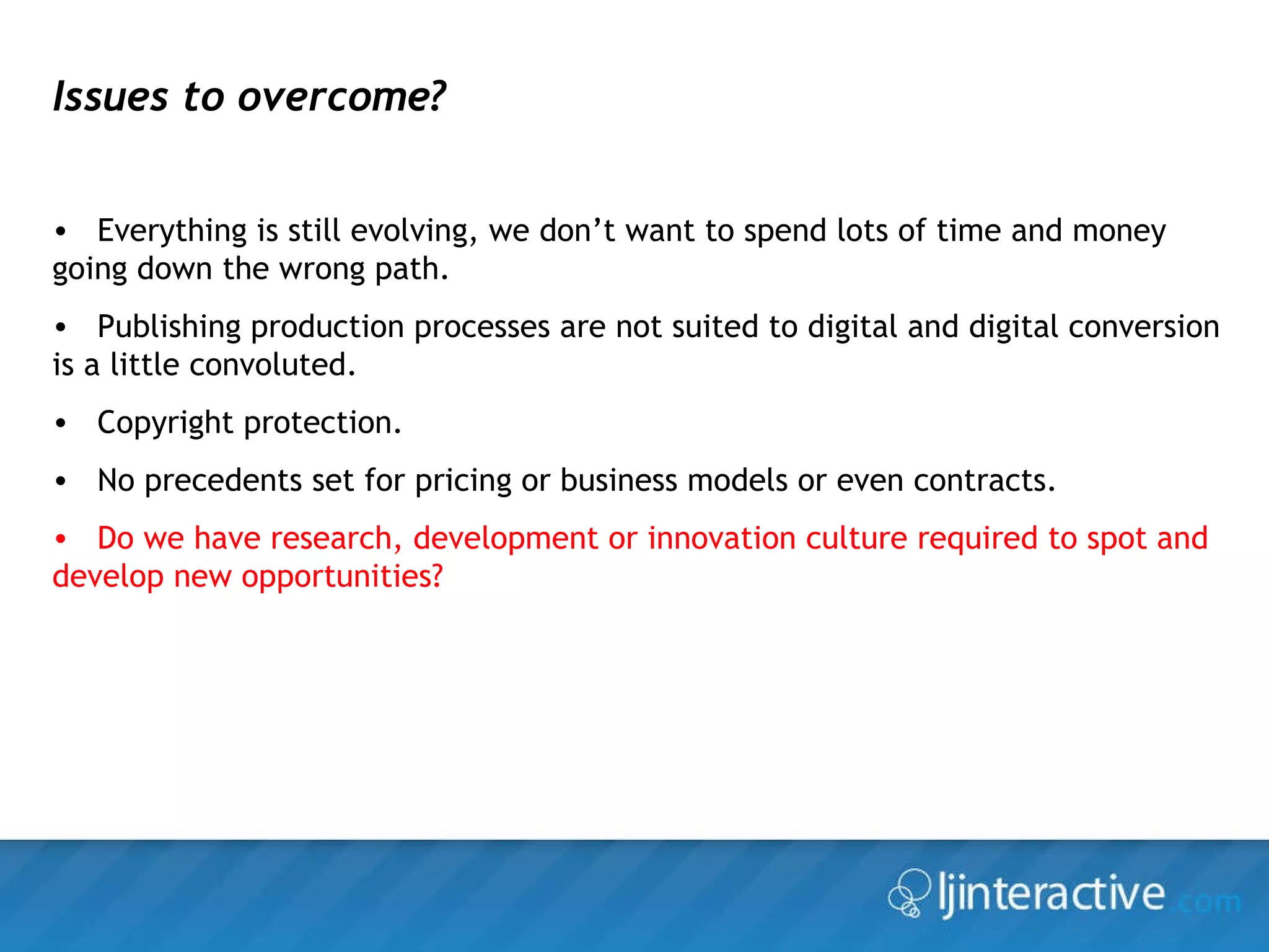 Issues to overcome? Everything is still evolving, we don’t want to spend lots of time and money going down the wrong path. Publishing production processes are not suited to digital and digital conversion is a little convoluted. Copyright protection. No precedents set for pricing or business models or even contracts. Do we have research, development or innovation culture required to spot and develop new opportunities? 