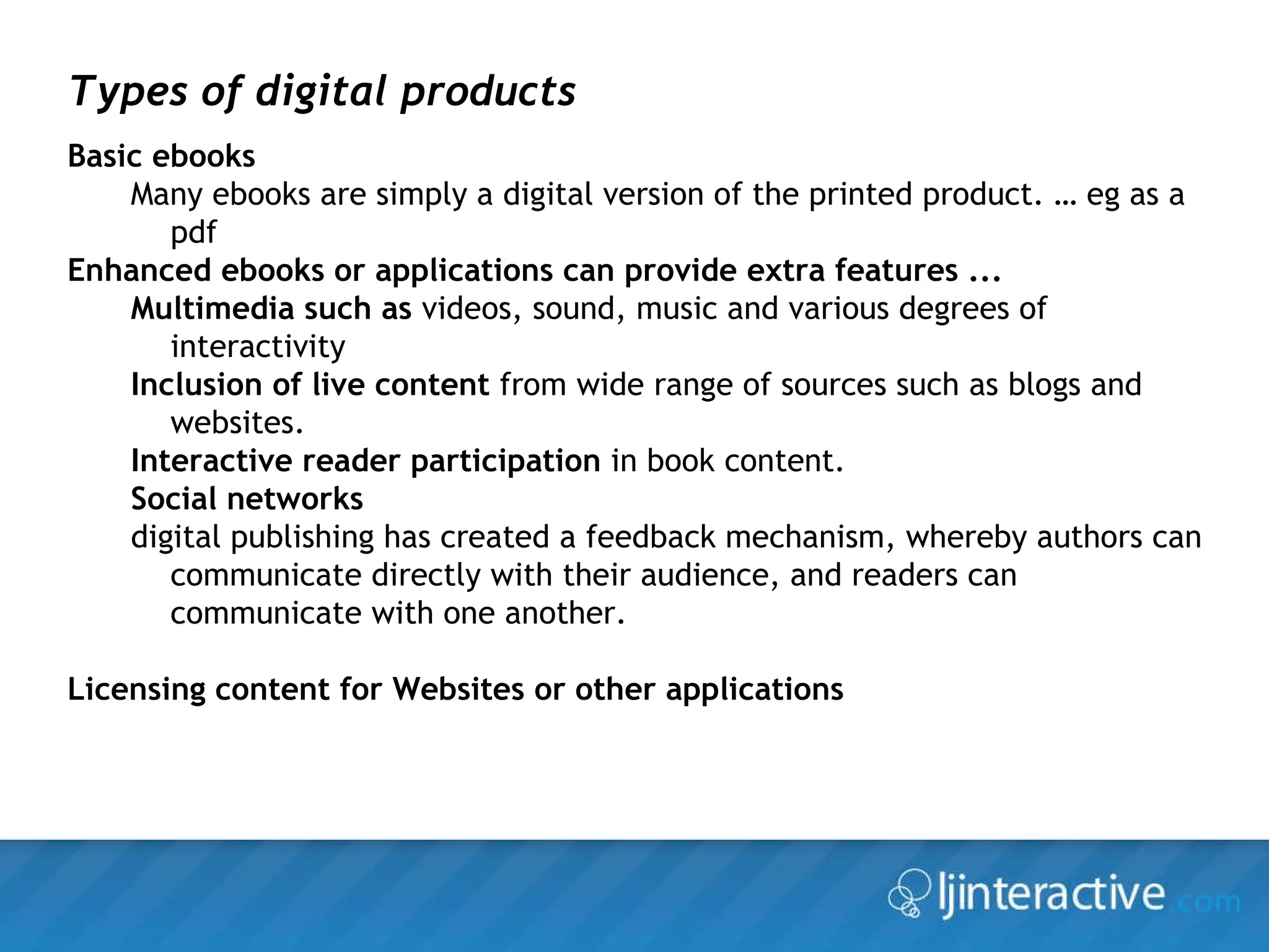 Types of digital products Basic ebooks   Many ebooks are simply a digital version of the printed product. … eg as a pdf  Enhanced ebooks or applications can provide extra features ... Multimedia such as  videos, sound, music and various degrees of interactivity Inclusion of live content  from wide range of sources such as blogs and websites. Interactive reader participation  in book content.  Social networks digital publishing has created a feedback mechanism, whereby authors can communicate directly with their audience, and readers can communicate with one another.  Licensing content for Websites or other applications 