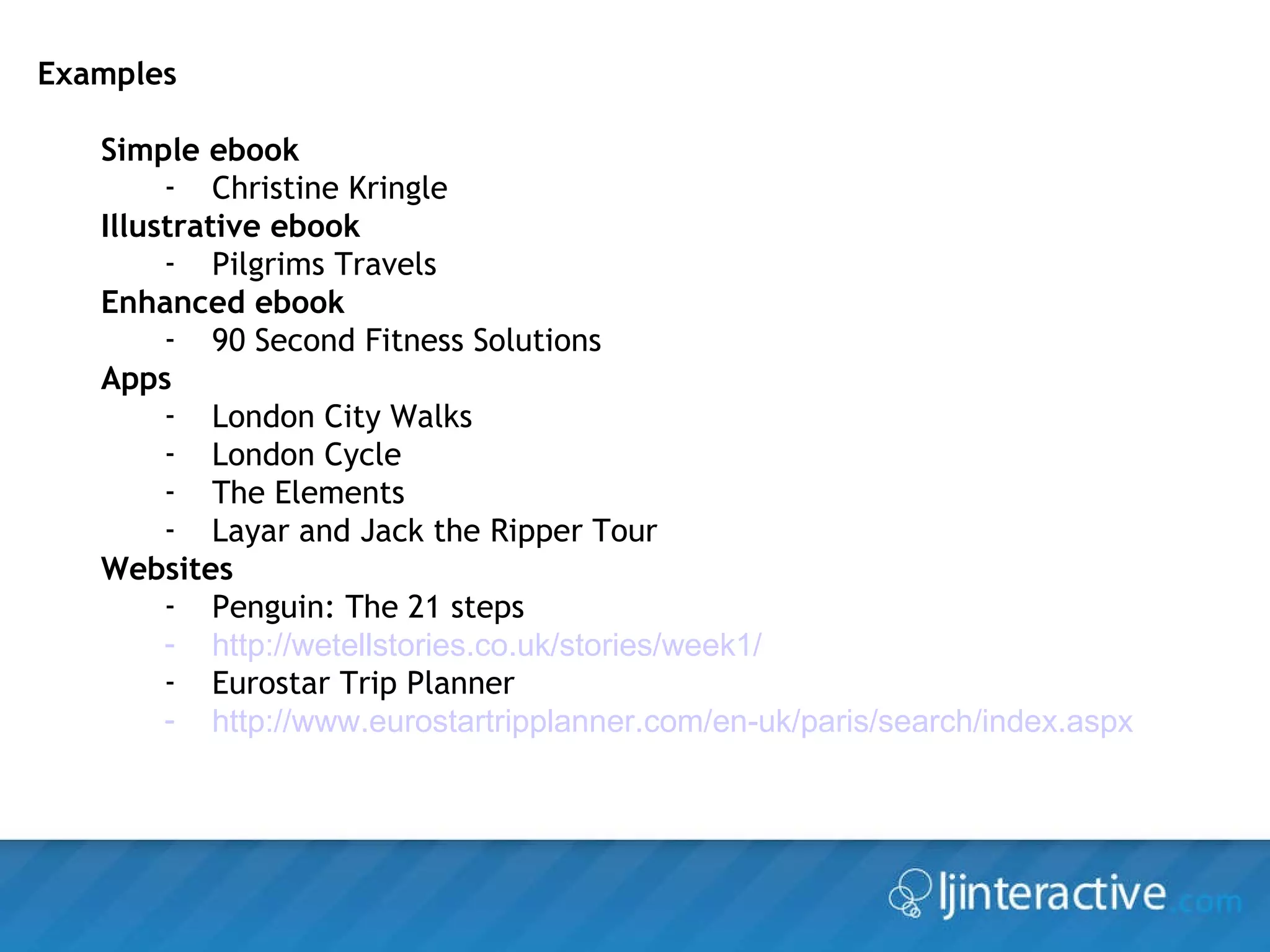 Examples Simple ebook Christine Kringle Illustrative ebook Pilgrims Travels Enhanced ebook 90 Second Fitness Solutions Apps London City Walks London Cycle  The Elements Layar and Jack the Ripper Tour Websites Penguin: The 21 steps http://wetellstories.co.uk/stories/week1/   Eurostar Trip Planner http://www.eurostartripplanner.com/en-uk/paris/search/index.aspx   