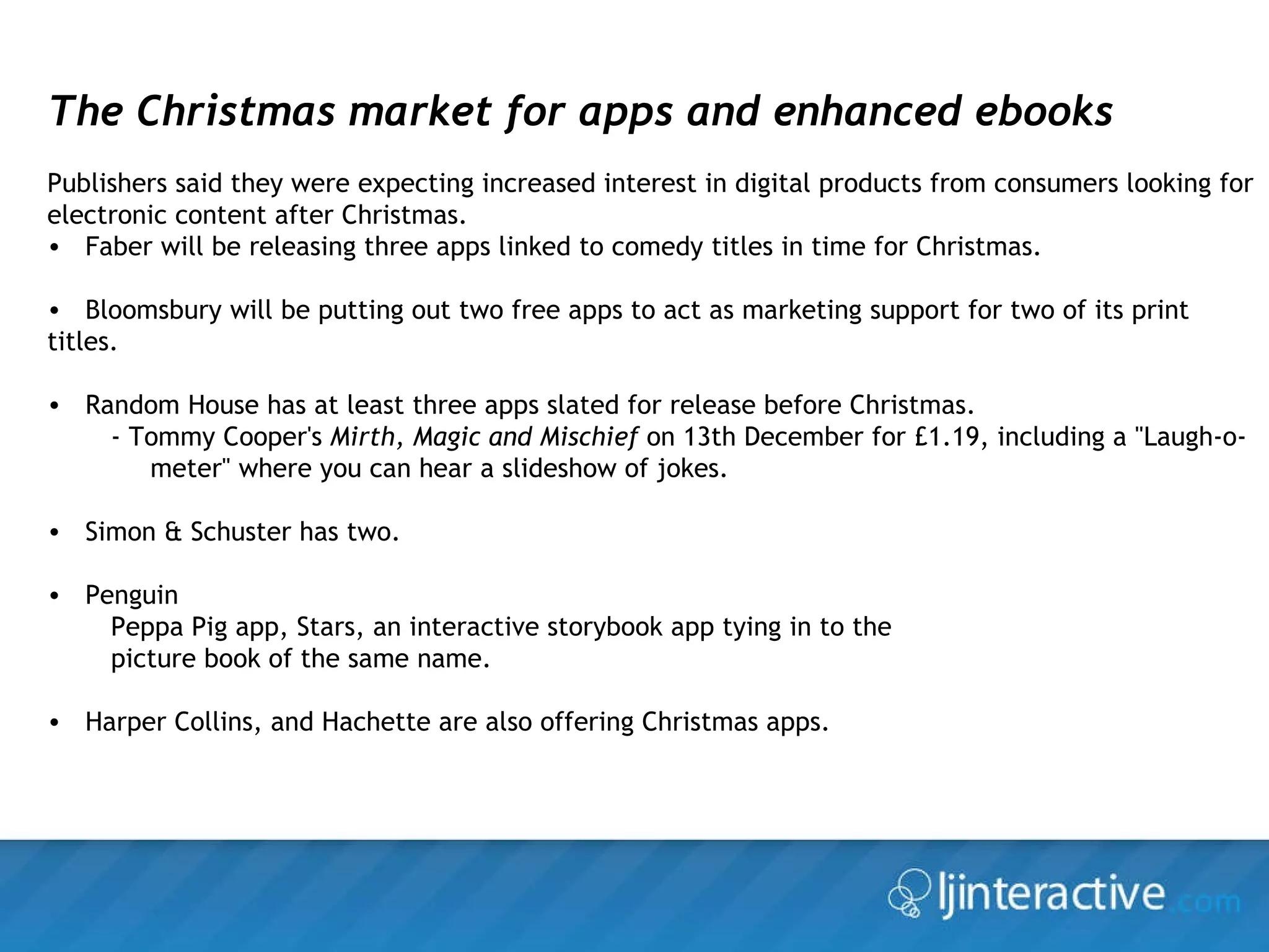 The Christmas market for apps and enhanced ebooks Publishers said they were expecting increased interest in digital products from consumers looking for electronic content after Christmas. Faber will be releasing three apps linked to comedy titles in time for Christmas. Bloomsbury will be putting out two free apps to act as marketing support for two of its print titles.  Random House has at least three apps slated for release before Christmas. - Tommy Cooper's  Mirth, Magic and Mischief  on 13th December for £1.19, including a "Laugh-o-meter" where you can hear a slideshow of jokes. Simon & Schuster has two.  Penguin Peppa Pig app, Stars, an interactive storybook app tying in to the  picture book of the same name. Harper Collins, and Hachette are also offering Christmas apps. 