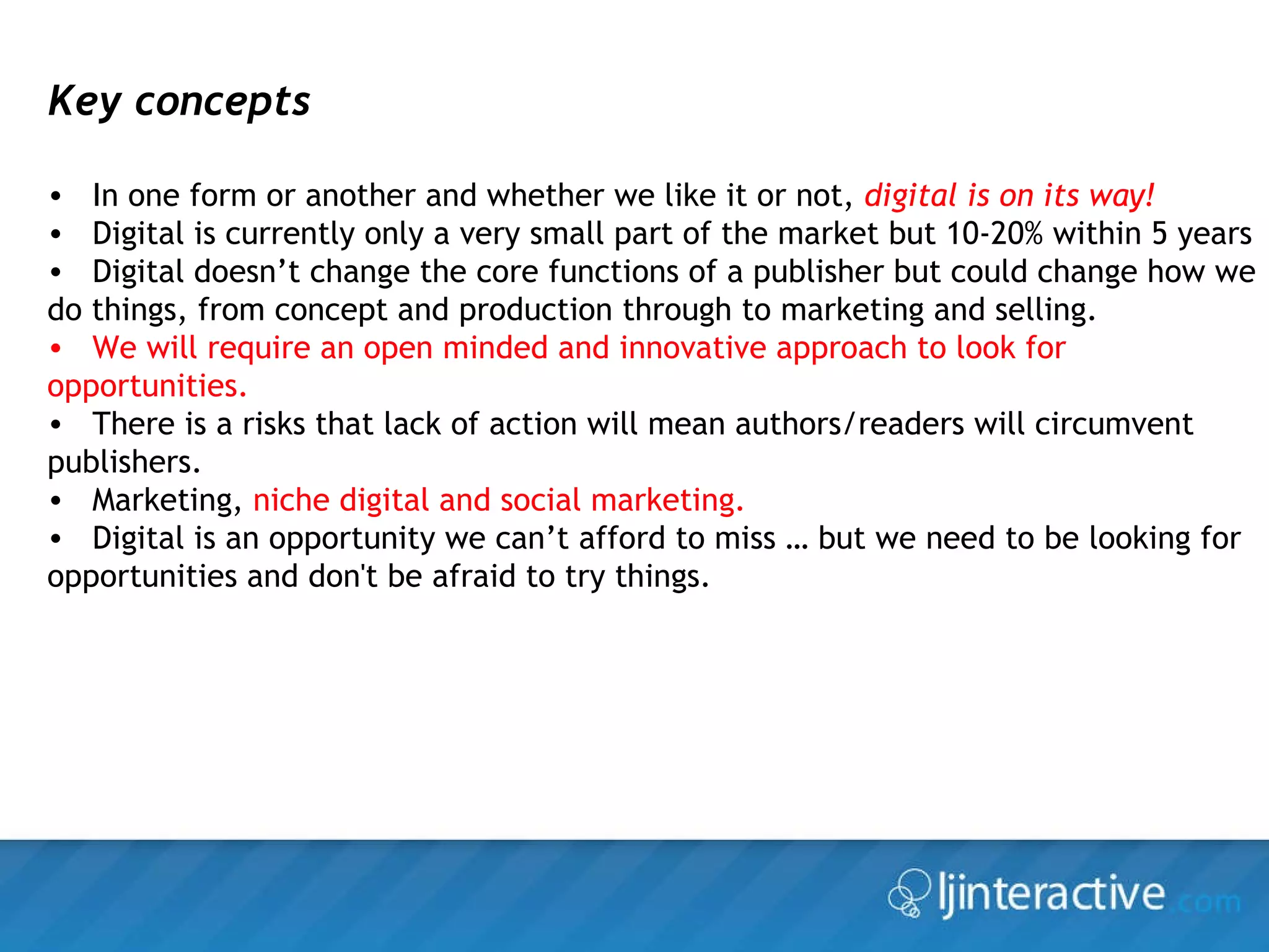 Key concepts In one form or another and whether we like it or not,  digital is on its way! Digital is currently only a very small part of the market but 10-20% within 5 years Digital doesn’t change the core functions of a publisher but could change how we do things, from concept and production through to marketing and selling. We will require an open minded and innovative approach to look for opportunities. There is a risks that lack of action will mean authors/readers will circumvent publishers. Marketing,  niche digital and social marketing. Digital is an opportunity we can’t afford to miss … but we need to be looking for opportunities and don't be afraid to try things. 