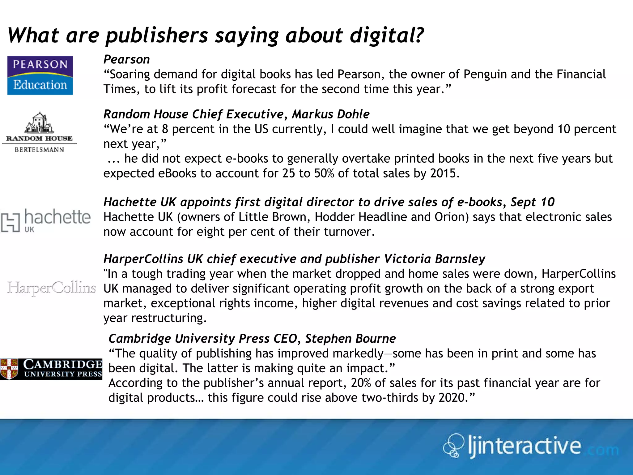 Cambridge University Press CEO, Stephen Bourne “ The quality of publishing has improved markedly—some has been in print and some has been digital. The latter is making quite an impact.” According to the publisher’s annual report, 20% of sales for its past financial year are for digital products… this figure could rise above two-thirds by 2020.” What are publishers saying about digital? Random House Chief Executive, Markus Dohle  “ We’re at 8 percent in the US currently, I could well imagine that we get beyond 10 percent next year,”  ... he did not expect e-books to generally overtake printed books in the next five years but expected eBooks to account for 25 to 50% of total sales by 2015. Pearson “ Soaring demand for digital books has led Pearson, the owner of Penguin and the Financial Times, to lift its profit forecast for the second time this year.” Hachette UK appoints first digital director to drive sales of e-books, Sept 10 Hachette UK (owners of Little Brown, Hodder Headline and Orion) says that electronic sales now account for eight per cent of their turnover.  HarperCollins UK chief executive and publisher Victoria Barnsley "In a tough trading year when the market dropped and home sales were down, HarperCollins UK managed to deliver significant operating profit growth on the back of a strong export market, exceptional rights income, higher digital revenues and cost savings related to prior year restructuring.  