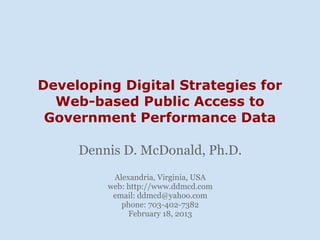 Developing Digital Strategies for
  Web-based Public Access to
 Government Performance Data

     Dennis D. McDonald, Ph.D.
          Alexandria, Virginia, USA
         web: http://www.ddmcd.com
          email: ddmcd@yahoo.com
            phone: 703-402-7382
              February 18, 2013
 