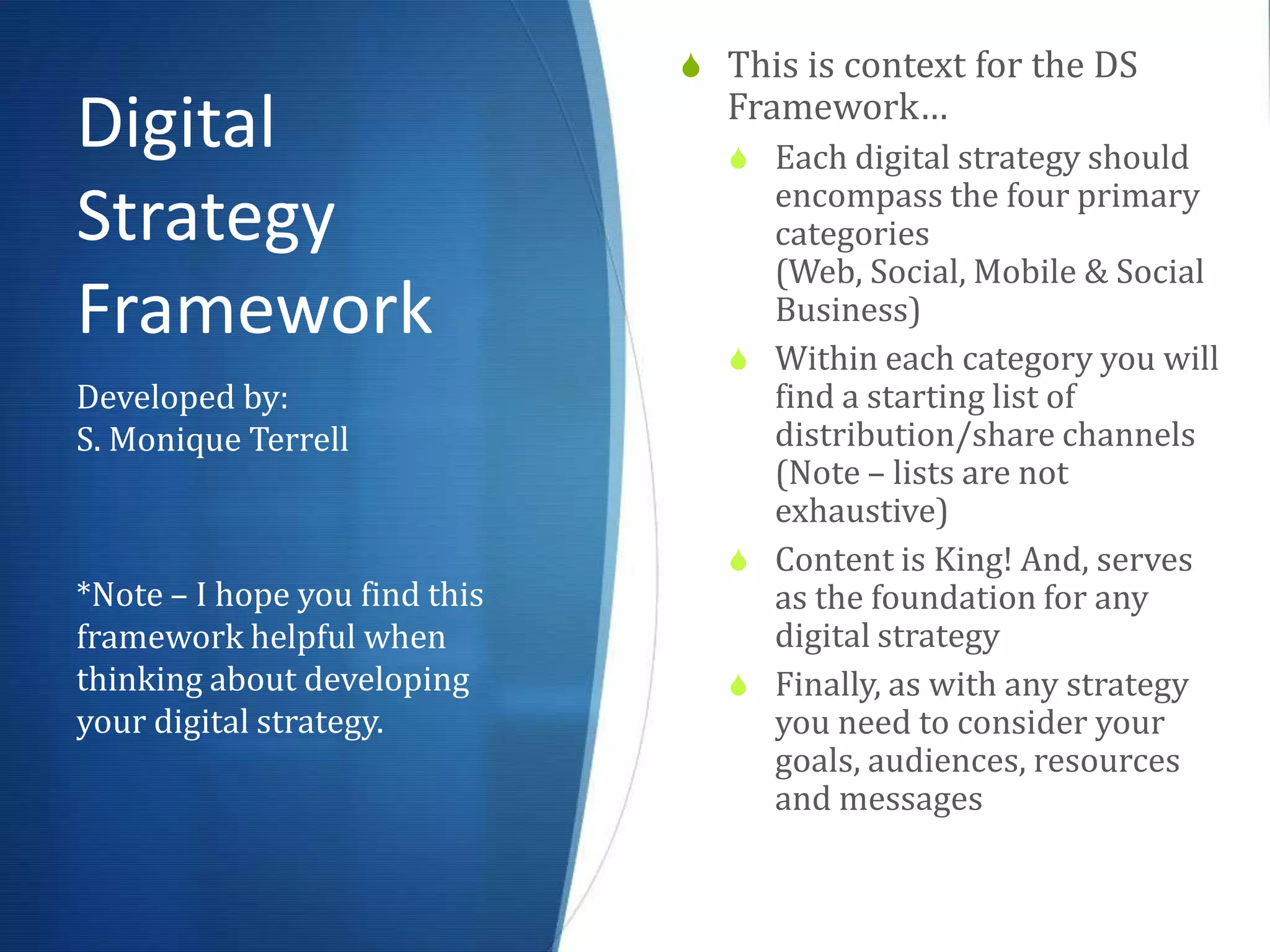  This is context for the DS
                                 Framework…
Digital                           Each digital strategy should
                                   encompass the four primary
Strategy                           categories (Web, Social,
                                   Mobile & Social Business)
Framework                         Within each category you will
                                   find a starting list of
Developed by:                      distribution/share channels
S. Monique Terrell                 (Note – lists are not
                                   exhaustive)
                                  Content is King! And, serves
                                   as the foundation for any
*Note – I hope you find this       digital strategy
framework helpful when            Finally, as with any strategy
thinking about developing          you need to consider your
your digital strategy.             goals, audiences, resources
                                   and messages
 
