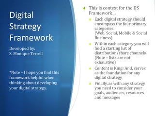  This is context for the DS
                                 Framework…
Digital                           Each digital strategy should
                                   encompass the four primary
Strategy                           categories (Web, Social,
                                   Mobile & Social Business)
Framework                         Within each category you will
                                   find a starting list of
Developed by:                      distribution/share channels
S. Monique Terrell                 (Note – lists are not
                                   exhaustive)
                                  Content is King! And, serves
                                   as the foundation for any
*Note – I hope you find this       digital strategy
framework helpful when            Finally, as with any strategy
thinking about developing          you need to consider your
your digital strategy.             goals, audiences, resources
                                   and messages
 
