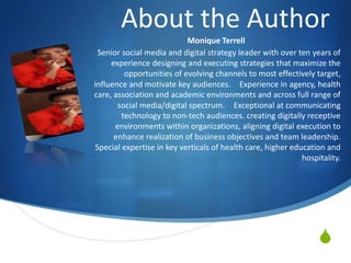 About the Author
                           Monique Terrell
 Senior social media and digital strategy leader with over ten years of
     experience designing and executing strategies that maximize the
         opportunities of evolving channels to most effectively target,
influence and motivate key audiences.  Experience in agency, health
care, association and academic environments and across full range of
       social media/digital spectrum.  Exceptional at communicating
        technology to non-tech audiences. creating digitally receptive
      environments within organizations, aligning digital execution to
      enhance realization of business objectives and team leadership.
Special expertise in key verticals of health care, higher education and
                                                             hospitality.




                                                                  
 
