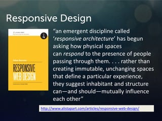 Responsive Design
“an emergent discipline called
‘responsive architecture’ has begun
asking how physical spaces
can respond to the presence of people
passing through them. . . . rather than
creating immutable, unchanging spaces
that define a particular experience,
they suggest inhabitant and structure
can—and should—mutually influence
each other”
http://www.alistapart.com/articles/responsive-web-design/
 