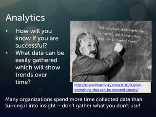 Analytics
• How will you
know if you are
successful?
• What data can be
easily gathered
which will show
trends over
time?
Many organizations spend more time collected data than
turning it into insight – don’t gather what you don’t use!
http://rosskimbarovsky.com/2010/03/not-
everything-that-can-be-counted-counts/
 