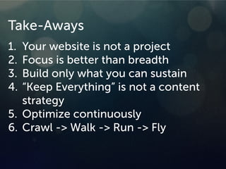 Take-Aways
1. Your website is not a project
2. Focus is better than breadth
3. Build only what you can sustain
4. “Keep Everything” is not a content
strategy
5. Optimize continuously
6. Crawl -> Walk -> Run -> Fly
 