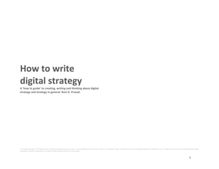 All content copyright © 2015 Ravi Prasad. Contact myintuition@yahoo.com This is a pre-publication draft of the book ‘How to write digital strategy’ circulated for review and feedback purposes on Slideshare only. All rights reserved. No part of this publication maybe
reproduced, stored or transmitted by any means without the prior permission of the author.
1
	
  
	
  
	
  
	
  
	
  
	
  
	
  
	
  
	
  
	
  
How	
  to	
  write	
  	
  
digital	
  strategy	
  
A	
  ‘how	
  to	
  guide’	
  to	
  creating,	
  writing	
  and	
  thinking	
  about	
  digital	
  
strategy	
  and	
  strategy	
  in	
  general.	
  Ravi	
  D.	
  Prasad.	
  
	
  
	
  
	
  
	
  
	
  
	
  
	
  
	
  
	
  
	
  
	
  
	
  
	
  
	
  
	
  
	
  
	
  
	
  
	
  
	
  
	
  
	
  
	
  
	
  
	
  
	
  
	
  
	
  
	
  
	
  
	
  
	
  
	
  
	
  
	
  
	
  
	
  
	
  
	
  
	
  
	
  
	
  
	
  
	
  
 