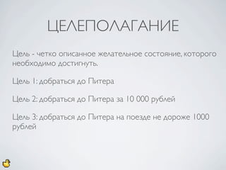 ЦЕЛЕПОЛАГАНИЕ
Цель - четко описанное желательное состояние, которого
необходимо достигнуть.

Цель 1: добраться до Питера

Цель 2: добраться до Питера за 10 000 рублей

Цель 3: добраться до Питера на поезде не дороже 1000
рублей
 
