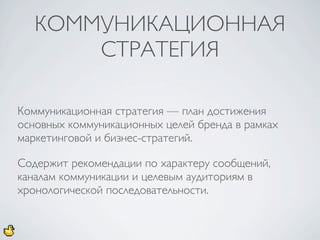 КОММУНИКАЦИОННАЯ
       СТРАТЕГИЯ

Коммуникационная стратегия — план достижения
основных коммуникационных целей бренда в рамках
маркетинговой и бизнес-стратегий.

Содержит рекомендации по характеру сообщений,
каналам коммуникации и целевым аудиториям в
хронологической последовательности.
 