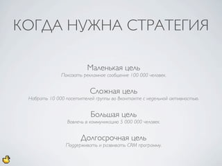 КОГДА НУЖНА СТРАТЕГИЯ

                         Маленькая цель
              Показать рекламное сообщение 100 000 человек.


                           Сложная цель
 Набрать 10 000 посетителей группы во Вконтакте с недельной активностью.


                           Большая цель
                 Вовлечь в коммуникацию 5 000 000 человек.


                       Долгосрочная цель
                Поддерживать и развивать CRM программу.
 