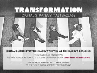 DIGITAL CHANGES EVERYTHING ABOUT THE WAY WE THINK ABOUT BRANDING	

!
THESE RADICAL CHANGES MEAN 	

WE HAVETO LOOK AT HOWTO ENGAGETHE CONSUMER FROM A DIFFERENT PERSPECTIVE	

!
WE WORKTOGETHER AS A CO CREATIONTEAM 	

TO FINETUNE A DIGITAL STRATEGY FORYOUR BRAND
TRANSFORMATION
DIGITAL STRATEGY MASTERCLASS
 