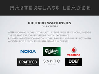 AFTER WORKING GLOBALLY THE LAST 12 YEARS FROM STOCKHOLM, SWEDEN.
THE MELTING POT FOR PROGRESSIVE DIGITAL EXCELLENCE. 	

RICHARD HAS BEEN WORKING ON GLOBAL BRAND PLANNING PROJECTS WITH
A DIGITAL FOCUS WITH SOME INTERESTING FUN CLIENTS.	

MASTERCLASS LEADER
RICHARD WATKINSON	

CLUB CAPTAIN
STOCKHOLM STOCKHOLMBUENOS AIRES
 