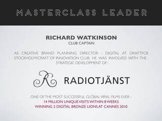 MASTERCLASS LEADER
RICHARD WATKINSON	

CLUB CAPTAIN
AS CREATIVE BRAND PLANNING DIRECTOR - DIGITAL AT DRAFTFCB
STOCKHOLM/CRAFT OF INNOVATION CLUB, HE WAS INVOLVED WITH THE	

STRATEGIC DEVELOPMENT OF: 	

!
!
!
!
!
!
ONE OFTHE MOST SUCCESSFUL GLOBALVIRAL FILMS EVER - 	

14 MILLION UNIQUEVISITS WITHIN 8 WEEKS	

WINNING 2 DIGITAL BRONZE LIONS AT CANNES 2010
 
