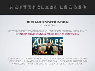 20LIVES WAS A DIGITAL INTERACTIVE CROSS-OVER BETWEEN FILM & GAME.
NOW BASED IN JAKARTA HE ENJOYS THE CHALLENGE OF TRANSFORMING 	

PROGRESSIVE THINKING PEOPLE TO HAVE A STRONGER DIGITAL VISION.
MASTERCLASS LEADER
RICHARD WATKINSON	

CLUB CAPTAIN
HE WORKED DIRECTLY WITH NOKIA AS LEAD DIGITAL STRATEGY CONSULTANT
ON NOKIA 20LIVES WINNING 2 SILVER LIONS AT CANNES 2006.
 
