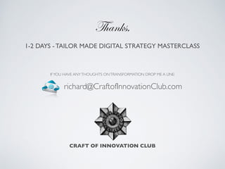 1-2 DAYS - TAILOR MADE DIGITAL STRATEGY MASTERCLASS 	

IFYOU HAVE ANYTHOUGHTS ONTRANSFORMATION DROP ME A LINE:
CRAFT OF INNOVATION CLUB
Thanks,
richard@CraftofInnovationClub.com
 