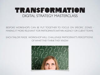 BESPOKE WORKSHOPS CAN BE PUT TOGETHER TO FOCUS ON SPECIFIC ZONES -
MAKING IT MORE RELEVANT FOR PARTICIPANTS WITHIN AGENCY OR CLIENTTEAMS	

!
EACH TAILOR MADE WORKSHOP WILL CHALLENGE PARTICIPANT’S PERCEPTIONS 	

OF WHATTHEYTHINKTHEY KNOW
TRANSFORMATION
DIGITAL STRATEGY MASTERCLASS
 