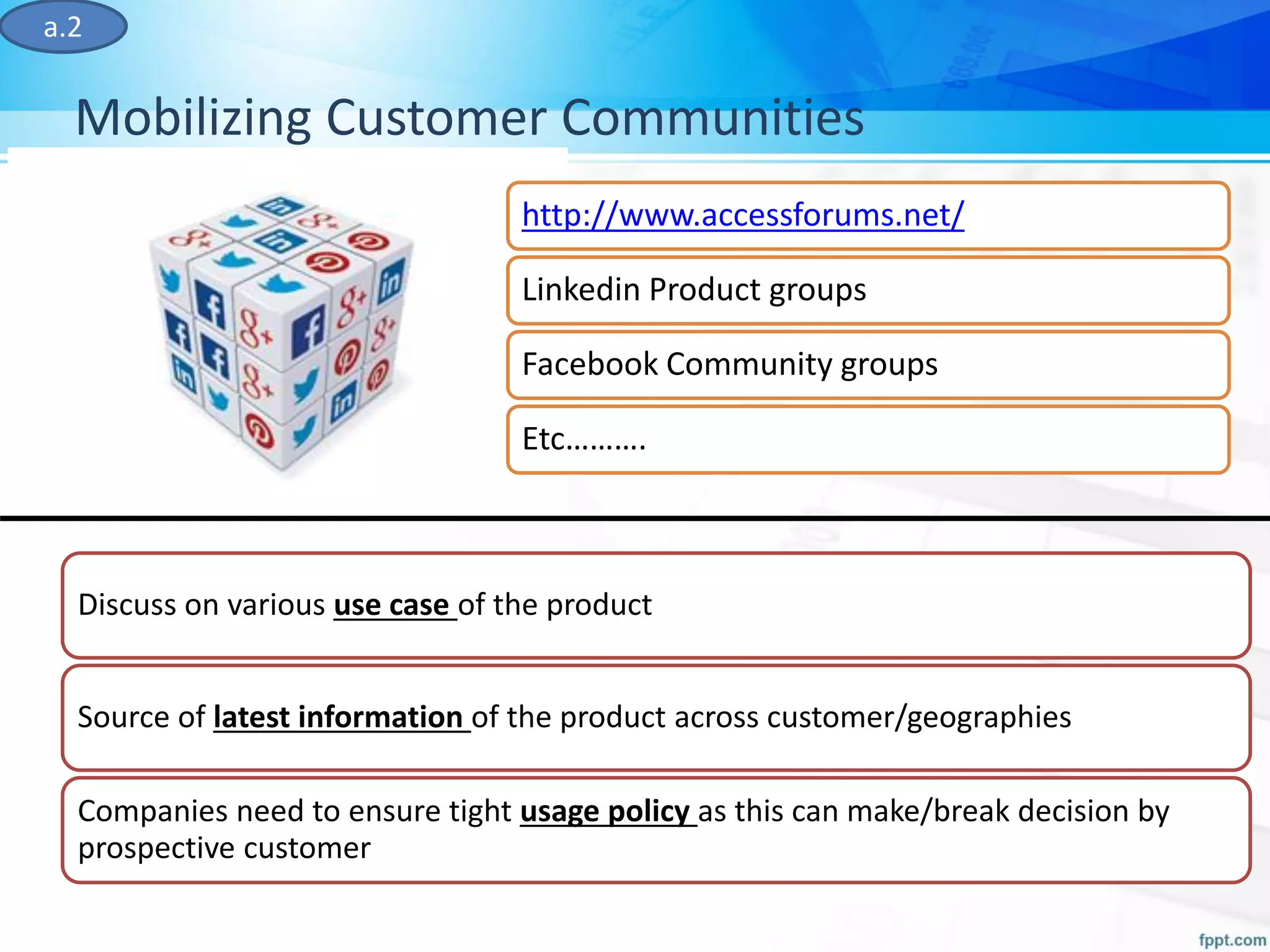 Mobilizing Customer Communities
a.2
Discuss on various use case of the product
Source of latest information of the product across customer/geographies
Companies need to ensure tight usage policy as this can make/break decision by
prospective customer
http://www.accessforums.net/
Linkedin Product groups
Facebook Community groups
Etc……….
 