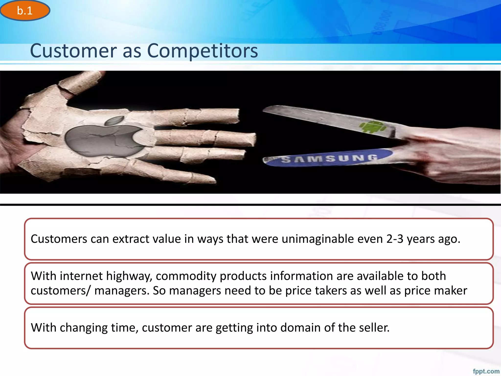 Customer as Competitors
b.1
Customers can extract value in ways that were unimaginable even 2-3 years ago.
With internet highway, commodity products information are available to both
customers/ managers. So managers need to be price takers as well as price maker
With changing time, customer are getting into domain of the seller.
 