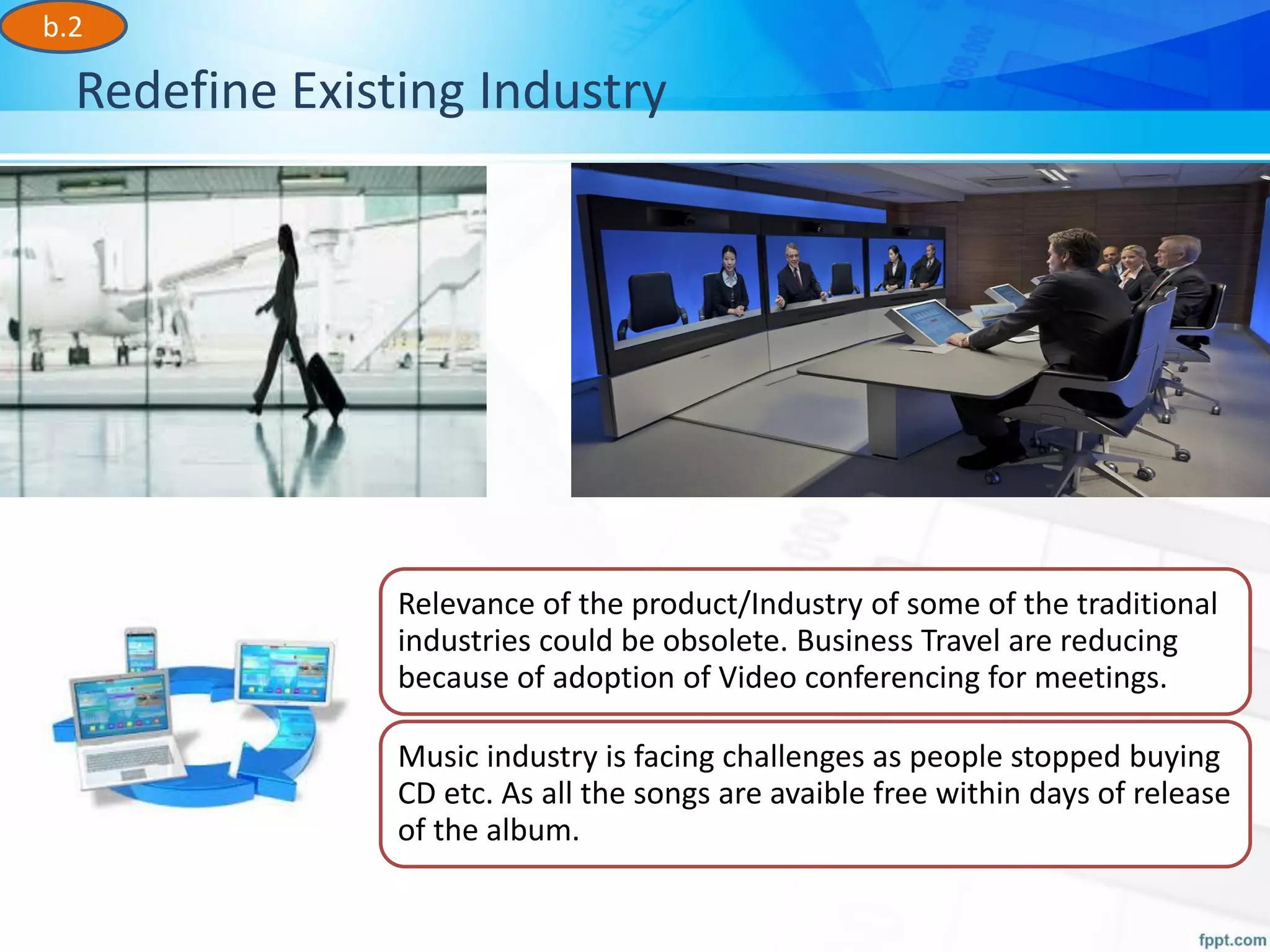 Redefine Existing Industry
Relevance of the product/Industry of some of the traditional
industries could be obsolete. Business Travel are reducing
because of adoption of Video conferencing for meetings.
Music industry is facing challenges as people stopped buying
CD etc. As all the songs are avaible free within days of release
of the album.
b.2
 
