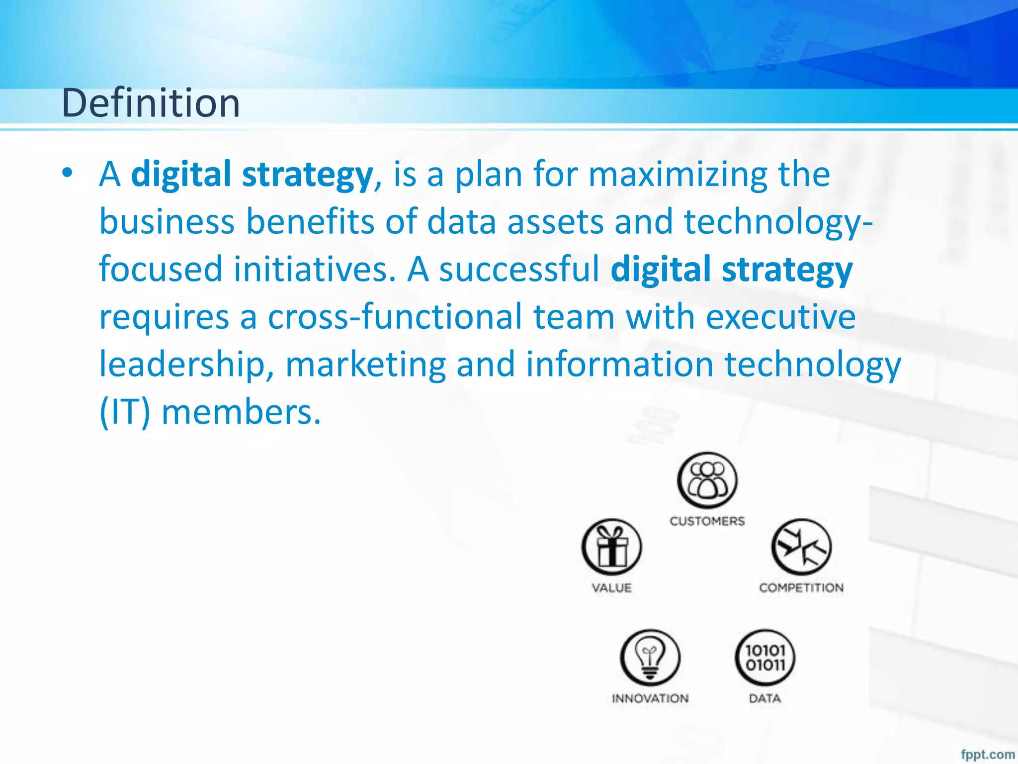 Definition
• A digital strategy, is a plan for maximizing the
business benefits of data assets and technology-
focused initiatives. A successful digital strategy
requires a cross-functional team with executive
leadership, marketing and information technology
(IT) members.
 