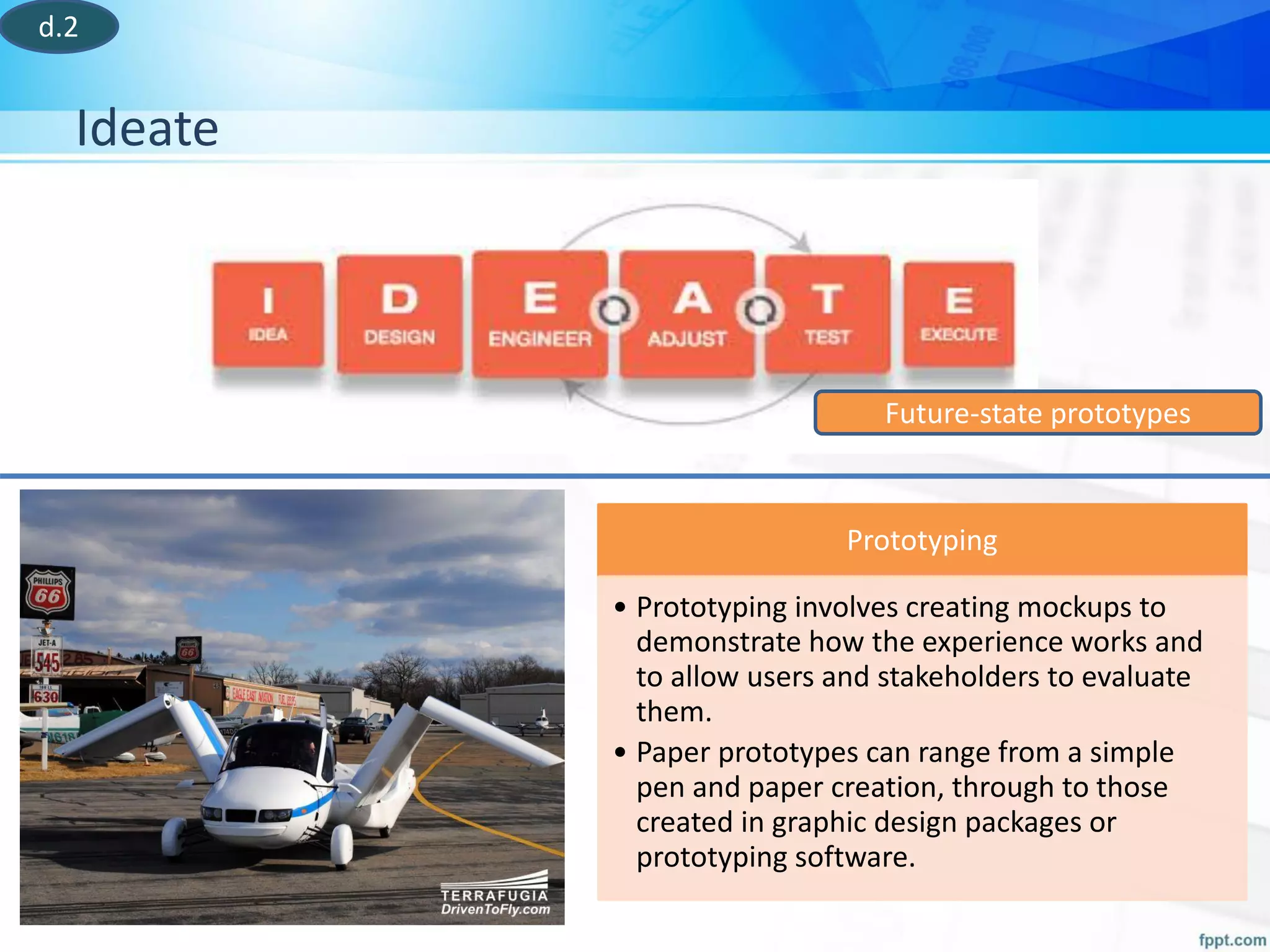 Ideate
Future-state prototypes
Prototyping
• Prototyping involves creating mockups to
demonstrate how the experience works and
to allow users and stakeholders to evaluate
them.
• Paper prototypes can range from a simple
pen and paper creation, through to those
created in graphic design packages or
prototyping software.
d.2
 