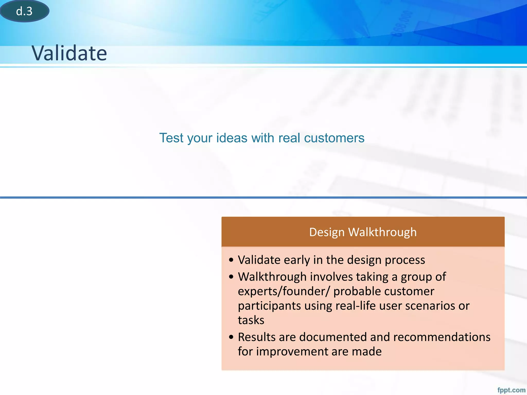 Validate
Test your ideas with real customers
Design Walkthrough
• Validate early in the design process
• Walkthrough involves taking a group of
experts/founder/ probable customer
participants using real-life user scenarios or
tasks
• Results are documented and recommendations
for improvement are made
d.3
 