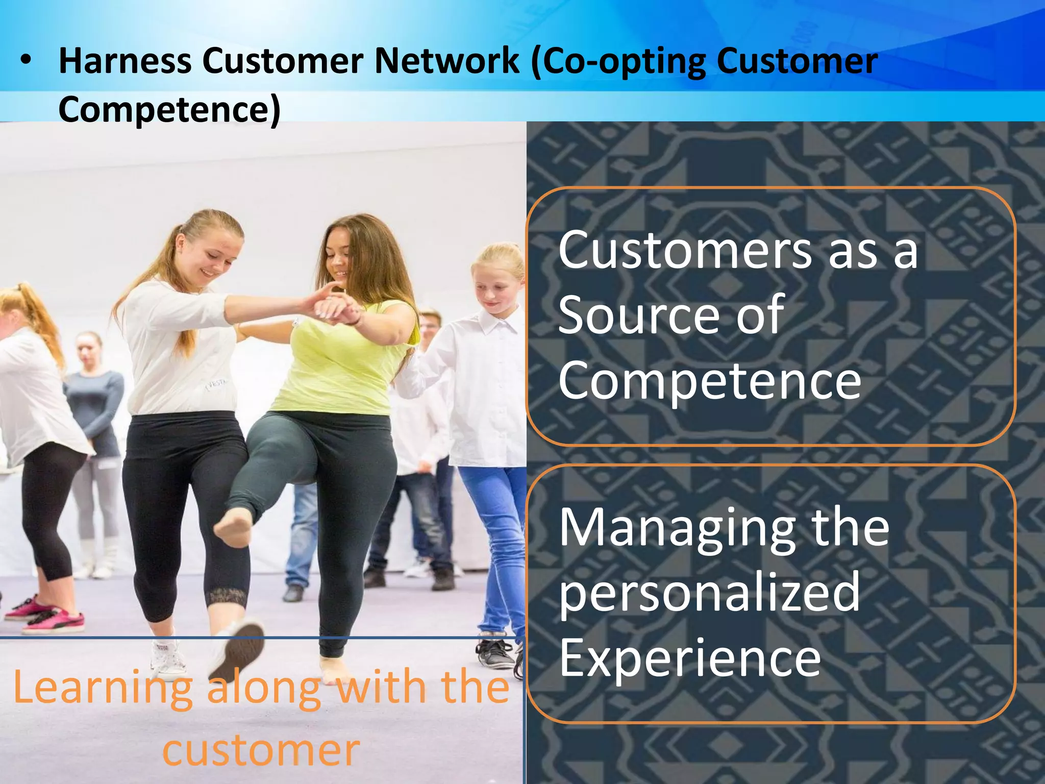 Customers as a
Source of
Competence
Managing the
personalized
Experience
• Harness Customer Network (Co-opting Customer
Competence)
Learning along with the
customer
 