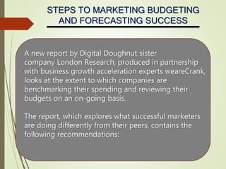 STEPS TO MARKETING BUDGETING
AND FORECASTING SUCCESS
A new report by Digital Doughnut sister
company London Research, produced in partnership
with business growth acceleration experts weareCrank,
looks at the extent to which companies are
benchmarking their spending and reviewing their
budgets on an on-going basis.
The report, which explores what successful marketers
are doing differently from their peers, contains the
following recommendations:
 