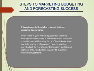 STEPS TO MARKETING BUDGETING
AND FORECASTING SUCCESS
2. Invest more in the digital channels that are
exceeding benchmarks.
Invest more of your marketing spend in channels
where you can see there is more headroom or upside
potential; you will hit a cap but you’ll only know what
that is by testing it. If you don’t have, or can’t get,
more budget then re-allocate from poorly performing
channels online and offline in order to maximize
return on investment.
 