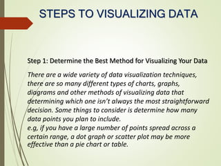 STEPS TO VISUALIZING DATA
Step 1: Determine the Best Method for Visualizing Your Data
There are a wide variety of data visualization techniques,
there are so many different types of charts, graphs,
diagrams and other methods of visualizing data that
determining which one isn’t always the most straightforward
decision. Some things to consider is determine how many
data points you plan to include.
e.g, if you have a large number of points spread across a
certain range, a dot graph or scatter plot may be more
effective than a pie chart or table.
 