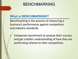 BENCHMARKING
Benchmarking is the process of measuring a
business’s performance against competitors
and industry standards.
• Companies benchmark to analyze their success
and get a better understanding of how they are
performing relative to their competition.
What is BENCHMARKING?
 