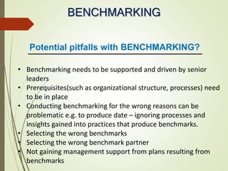 BENCHMARKING
• Benchmarking needs to be supported and driven by senior
leaders
• Prerequisites(such as organizational structure, processes) need
to be in place
• Conducting benchmarking for the wrong reasons can be
problematic e.g. to produce date – ignoring processes and
insights gained into practices that produce benchmarks.
• Selecting the wrong benchmarks
• Selecting the wrong benchmark partner
• Not gaining management support from plans resulting from
benchmarks
Potential pitfalls with BENCHMARKING?
 