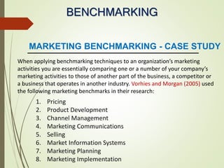 BENCHMARKING
MARKETING BENCHMARKING - CASE STUDY
When applying benchmarking techniques to an organization’s marketing
activities you are essentially comparing one or a number of your company’s
marketing activities to those of another part of the business, a competitor or
a business that operates in another industry. Vorhies and Morgan (2005) used
the following marketing benchmarks in their research:
1. Pricing
2. Product Development
3. Channel Management
4. Marketing Communications
5. Selling
6. Market Information Systems
7. Marketing Planning
8. Marketing Implementation
 