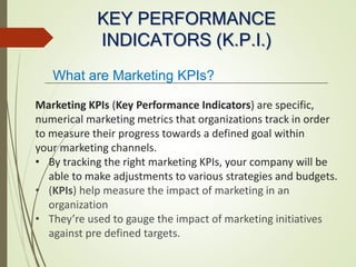KEY PERFORMANCE
INDICATORS (K.P.I.)
Marketing KPIs (Key Performance Indicators) are specific,
numerical marketing metrics that organizations track in order
to measure their progress towards a defined goal within
your marketing channels.
• By tracking the right marketing KPIs, your company will be
able to make adjustments to various strategies and budgets.
• (KPIs) help measure the impact of marketing in an
organization
• They’re used to gauge the impact of marketing initiatives
against pre defined targets.
What are Marketing KPIs?
 