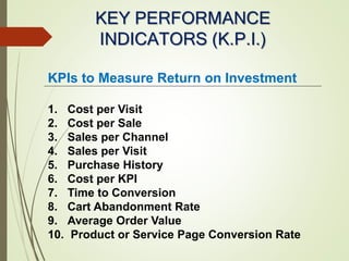 KEY PERFORMANCE
INDICATORS (K.P.I.)
KPIs to Measure Return on Investment
1. Cost per Visit
2. Cost per Sale
3. Sales per Channel
4. Sales per Visit
5. Purchase History
6. Cost per KPI
7. Time to Conversion
8. Cart Abandonment Rate
9. Average Order Value
10. Product or Service Page Conversion Rate
 