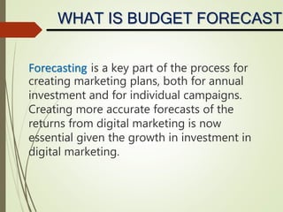 Forecasting is a key part of the process for
creating marketing plans, both for annual
investment and for individual campaigns.
Creating more accurate forecasts of the
returns from digital marketing is now
essential given the growth in investment in
digital marketing.
WHAT IS BUDGET FORECASTI
 