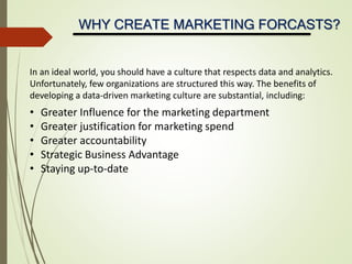WHY CREATE MARKETING FORCASTS?
In an ideal world, you should have a culture that respects data and analytics.
Unfortunately, few organizations are structured this way. The benefits of
developing a data-driven marketing culture are substantial, including:
• Greater Influence for the marketing department
• Greater justification for marketing spend
• Greater accountability
• Strategic Business Advantage
• Staying up-to-date
 