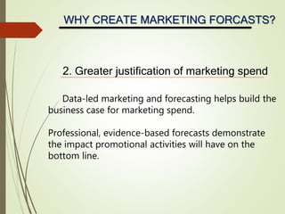 WHY CREATE MARKETING FORCASTS?
2. Greater justification of marketing spend
Data-led marketing and forecasting helps build the
business case for marketing spend.
Professional, evidence-based forecasts demonstrate
the impact promotional activities will have on the
bottom line.
 