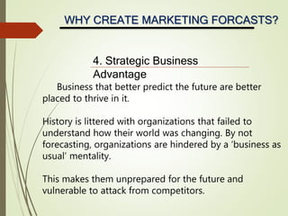 WHY CREATE MARKETING FORCASTS?
4. Strategic Business
Advantage
Business that better predict the future are better
placed to thrive in it.
History is littered with organizations that failed to
understand how their world was changing. By not
forecasting, organizations are hindered by a ‘business as
usual’ mentality.
This makes them unprepared for the future and
vulnerable to attack from competitors.
 