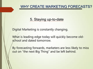 WHY CREATE MARKETING FORECASTS?
5. Staying up-to-date
Digital Marketing is constantly changing.
What is leading edge today will quickly become old-
school and dated tomorrow.
By forecasting forwards, marketers are less likely to miss
out on “the next Big Thing” and be left behind.
 