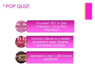 + POP QUIZ!

Founded 1977 in San
Francisco, CA by Roy
Raymond
Victoria’s Secret is a retailer
of women’s wear, lingerie,
and beauty products
Operates in over 1,000 stores
worldwide

 