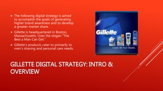 GILLETTE DIGITAL STRATEGY: INTRO &
OVERVIEW
 The following digital strategy is aimed
to accomplish the goals of generating
higher brand awareness and to develop
a greater market share.
 Gillette is headquartered in Boston,
Massachusetts. Uses the slogan “The
Best a Man Can Get.”
 Gillette’s products cater to primarily to
men’s shaving and personal care needs.
 